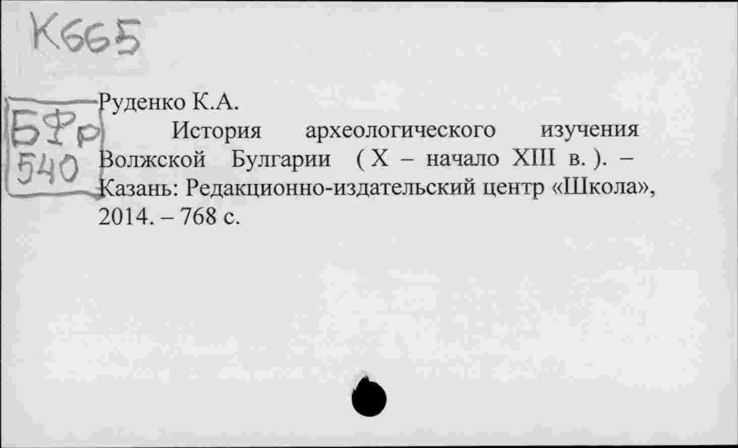 ﻿K6G5
Руденко К.А.
БТр История археологического изучения
л л Волжской Булгарии ( X - начало XIII в. ). -____Казань: Редакционно-издательский центр «Школа»,
2014.-768 с.